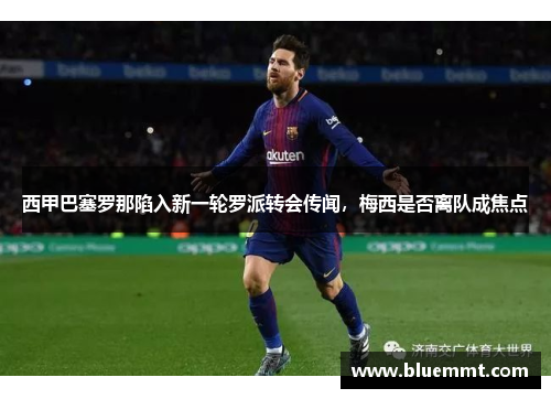 西甲巴塞罗那陷入新一轮罗派转会传闻，梅西是否离队成焦点