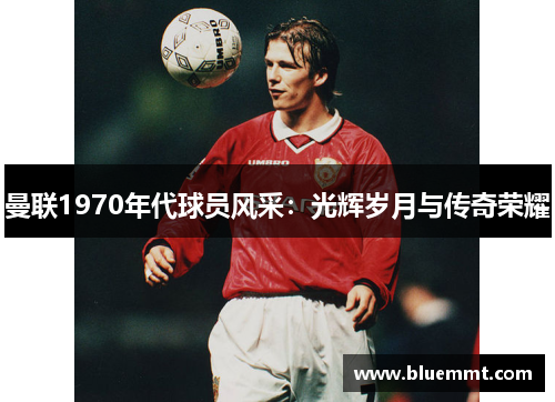 曼联1970年代球员风采：光辉岁月与传奇荣耀