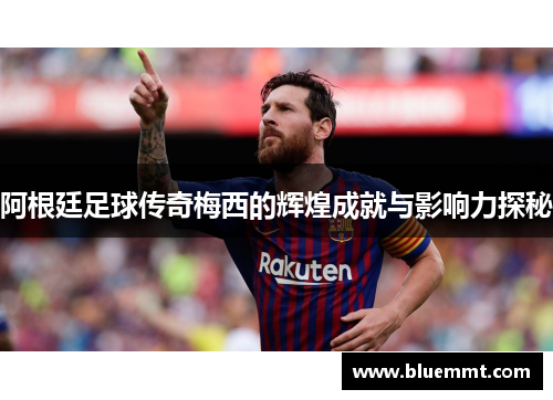 阿根廷足球传奇梅西的辉煌成就与影响力探秘