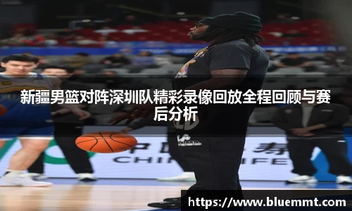 新疆男篮对阵深圳队精彩录像回放全程回顾与赛后分析
