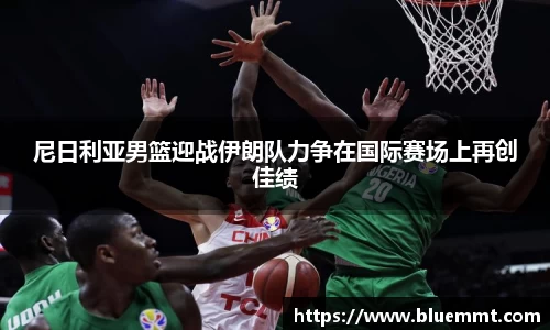 尼日利亚男篮迎战伊朗队力争在国际赛场上再创佳绩